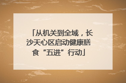从机关到全域，长沙天心区启动健康膳食“五进”行动