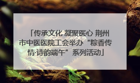 传承文化 凝聚医心 荆州市中医医院工会举办“粽香传情·诗韵端午”系列活动