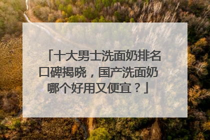 十大男士洗面奶排名口碑揭晓，国产洗面奶哪个好用又便宜？