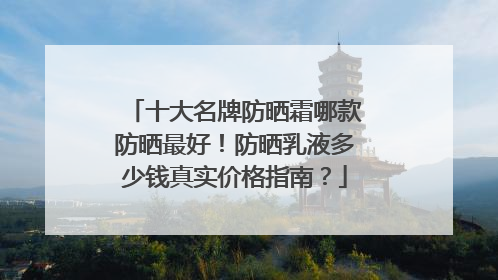 十大名牌防晒霜哪款防晒最好！防晒乳液多少钱真实价格指南？
