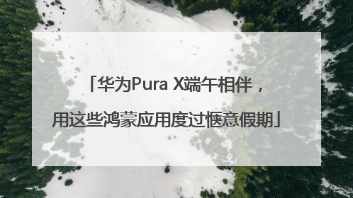 华为Pura X端午相伴，用这些鸿蒙应用度过惬意假期