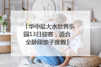 华中最大水世界乐园13日迎客，适合全龄段亲子度假