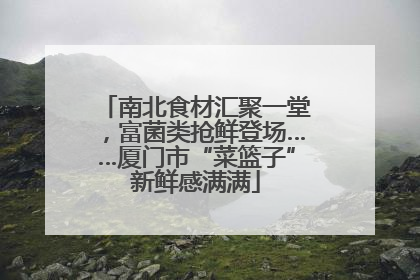 南北食材汇聚一堂，富菌类抢鲜登场……厦门市“菜篮子”新鲜感满满