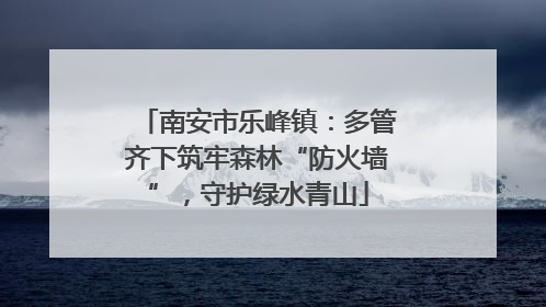 南安市乐峰镇：多管齐下筑牢森林“防火墙”，守护绿水青山