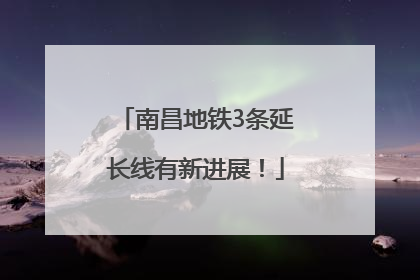 南昌地铁3条延长线有新进展！