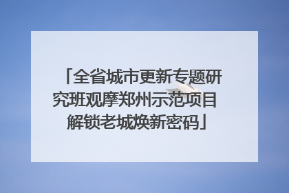 全省城市更新专题研究班观摩郑州示范项目 解锁老城焕新密码