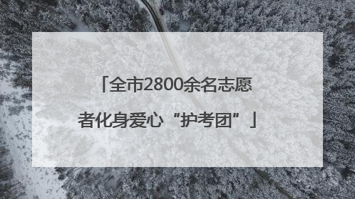 全市2800余名志愿者化身爱心“护考团”