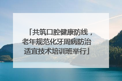 共筑口腔健康防线，老年规范化牙周病防治适宜技术培训班举行