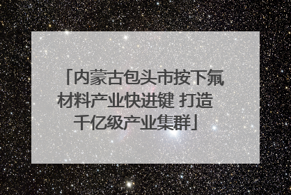 内蒙古包头市按下氟材料产业快进键 打造千亿级产业集群