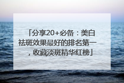 分享20+必备：美白祛斑效果最好的排名第一，收藏淡斑精华红榜