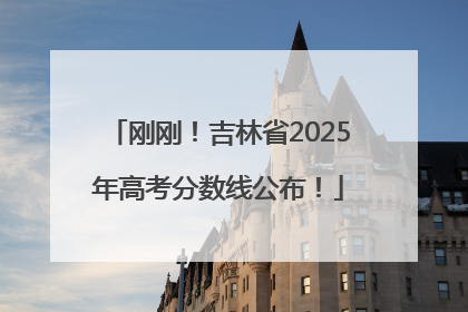 刚刚！吉林省2025年高考分数线公布！