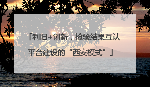 利旧+创新，检验结果互认平台建设的“西安模式”