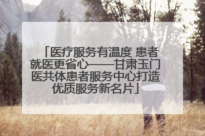 医疗服务有温度 患者就医更省心——甘肃玉门医共体患者服务中心打造优质服务新名片