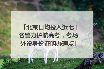 北京日均投入近七千名警力护航高考，考场外设身份证明办理点