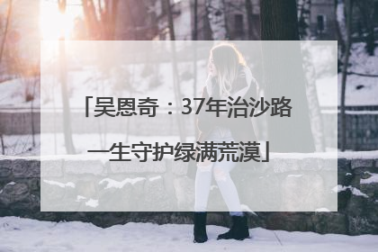 吴恩奇：37年治沙路 一生守护绿满荒漠