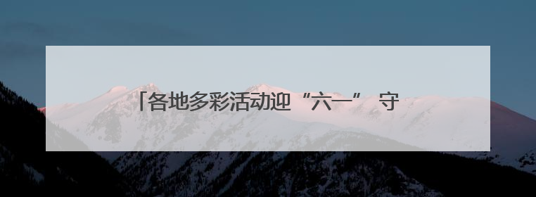 各地多彩活动迎“六一” 守护红色根脉做新时代好少年