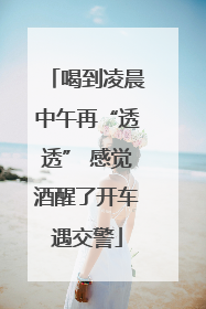 喝到凌晨中午再“透透” 感觉酒醒了开车遇交警