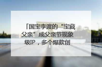国宝李渡的“宝藏父亲”成父亲节现象级IP，多个爆款创造数千万流量