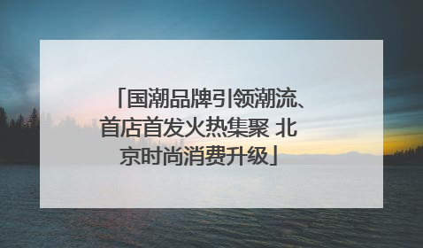 国潮品牌引领潮流、首店首发火热集聚 北京时尚消费升级