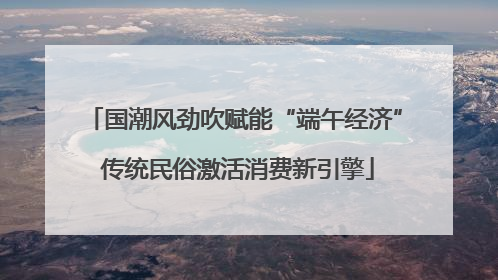 国潮风劲吹赋能“端午经济” 传统民俗激活消费新引擎