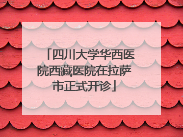 四川大学华西医院西藏医院在拉萨市正式开诊