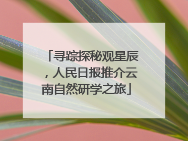 寻踪探秘观星辰，人民日报推介云南自然研学之旅