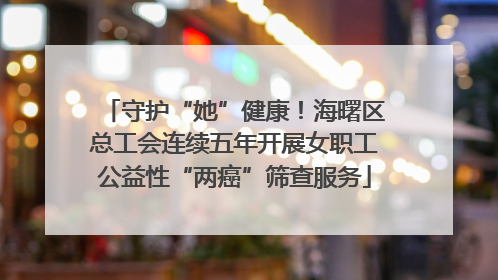守护“她”健康！海曙区总工会连续五年开展女职工公益性“两癌”筛查服务