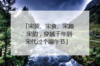 宋装、宋食、宋趣、宋韵，穿越千年到宋代过个端午节