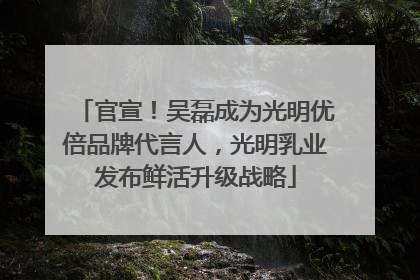 官宣！吴磊成为光明优倍品牌代言人，光明乳业发布鲜活升级战略