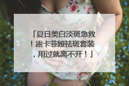夏日美白淡斑急救！露卡菲娅祛斑套装，用过就离不开！
