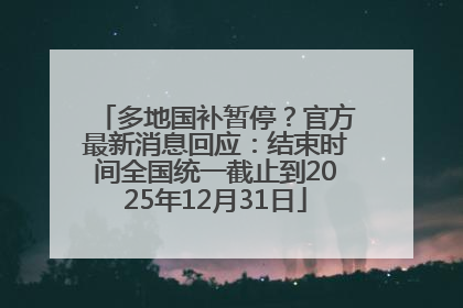 多地国补暂停？官方最新消息回应：结束时间全国统一截止到2025年12月31日