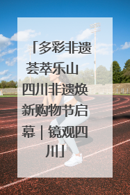 多彩非遗荟萃乐山 四川非遗焕新购物节启幕｜镜观四川