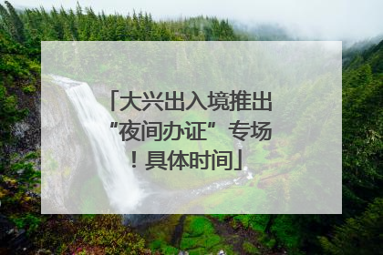 大兴出入境推出“夜间办证”专场！具体时间