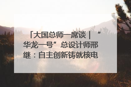 大国总师一席谈｜“华龙一号”总设计师邢继：自主创新铸就核电“国家名片”