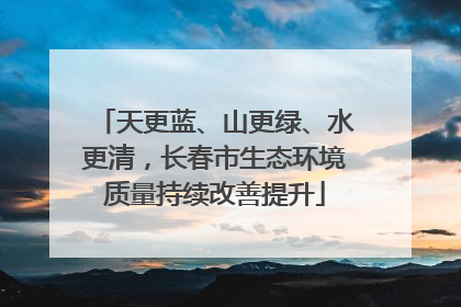 天更蓝、山更绿、水更清，长春市生态环境质量持续改善提升