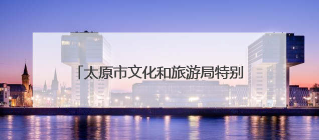 太原市文化和旅游局特别推出6条特色旅游线路