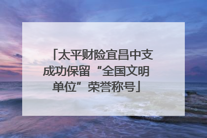太平财险宜昌中支成功保留“全国文明单位”荣誉称号
