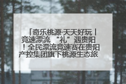 奇乐桃源·天天好玩丨竞速漂流 “礼”遇贵阳！全民漂流竞速赛在贵阳产控集团旗下桃源生态旅游度假区举行
