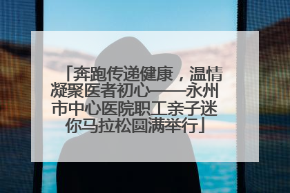 奔跑传递健康，温情凝聚医者初心——永州市中心医院职工亲子迷你马拉松圆满举行