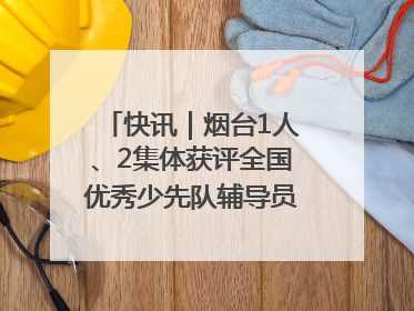 快讯｜烟台1人、2集体获评全国优秀少先队辅导员、集体荣誉称号