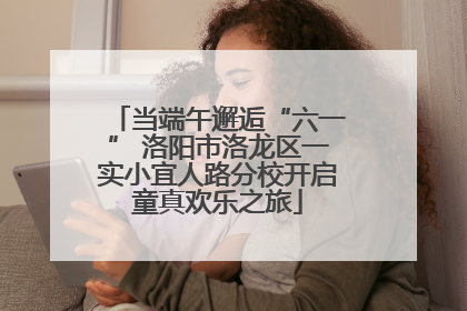 当端午邂逅“六一” 洛阳市洛龙区一实小宜人路分校开启童真欢乐之旅