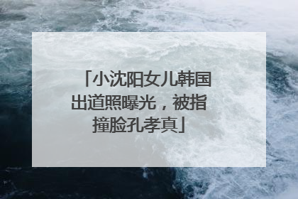 小沈阳女儿韩国出道照曝光，被指撞脸孔孝真
