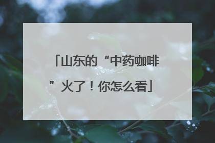 山东的“中药咖啡”火了！你怎么看
