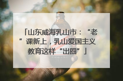 山东威海乳山市：“老”课新上，乳山爱国主义教育这样“出圈”