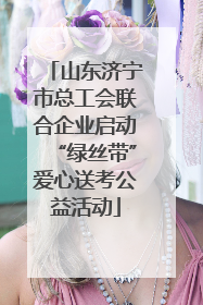 山东济宁市总工会联合企业启动“绿丝带”爱心送考公益活动