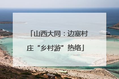 山西大同：边塞村庄“乡村游”热络