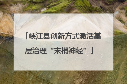 峡江县创新方式激活基层治理“末梢神经”