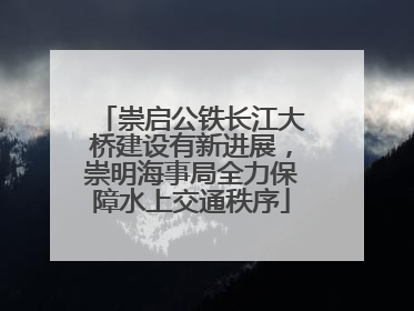 崇启公铁长江大桥建设有新进展，崇明海事局全力保障水上交通秩序