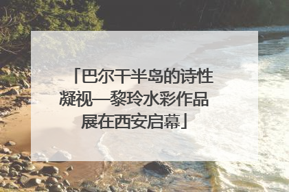 巴尔干半岛的诗性凝视—黎玲水彩作品展在西安启幕
