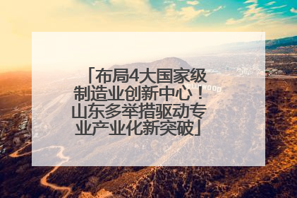 布局4大国家级制造业创新中心！山东多举措驱动专业产业化新突破